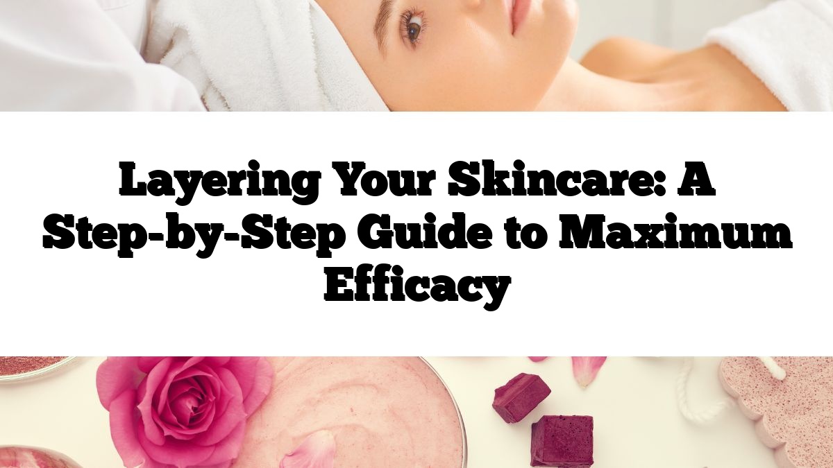 Layering Your Skincare: A Step-by-Step Guide to Maximum Efficacy