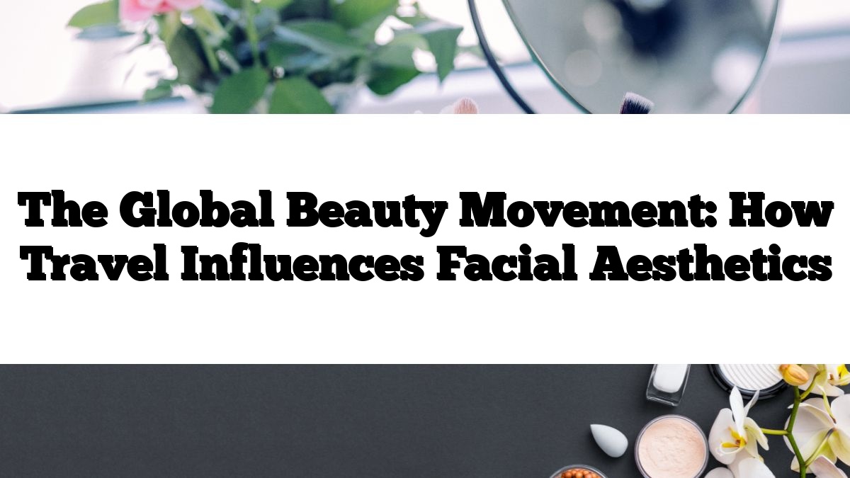 The Global Beauty Movement: How Travel Influences Facial Aesthetics