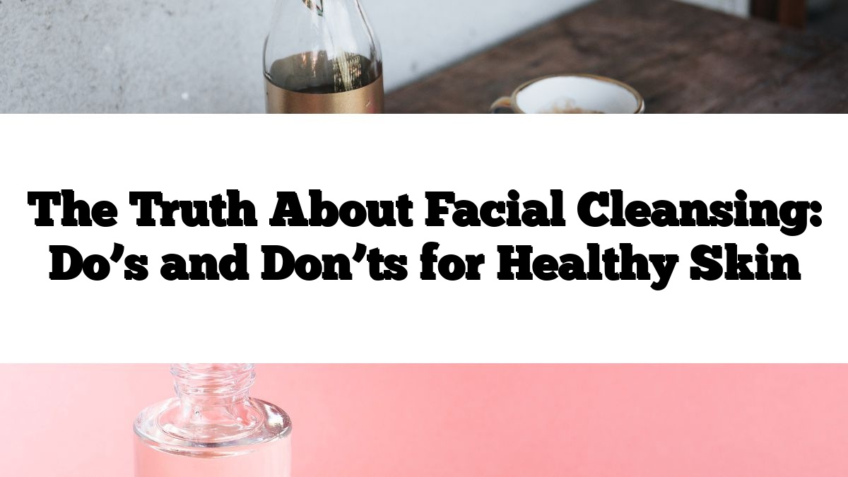 The Truth About Facial Cleansing: Do’s and Don’ts for Healthy Skin