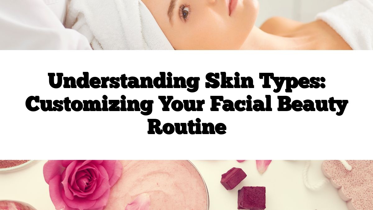 Understanding Skin Types: Customizing Your Facial Beauty Routine