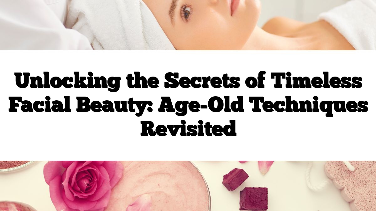 Unlocking the Secrets of Timeless Facial Beauty: Age-Old Techniques Revisited